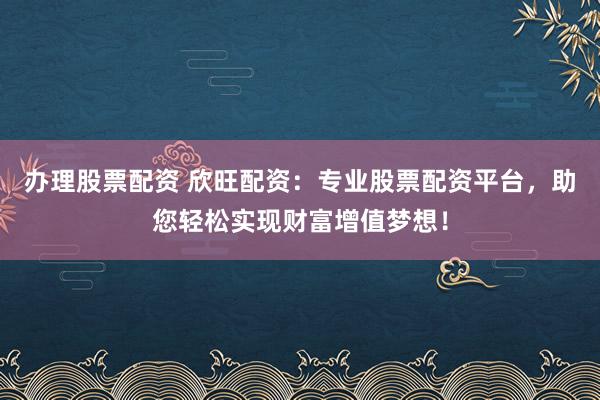 办理股票配资 欣旺配资：专业股票配资平台，助您轻松实现财富增值梦想！
