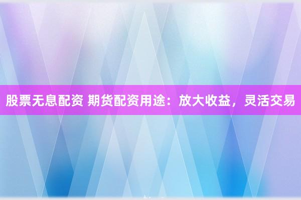 股票无息配资 期货配资用途：放大收益，灵活交易
