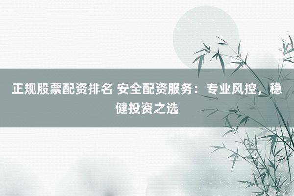正规股票配资排名 安全配资服务：专业风控，稳健投资之选
