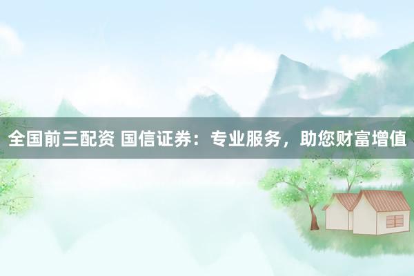 全国前三配资 国信证券:专业服务,助您财富增值