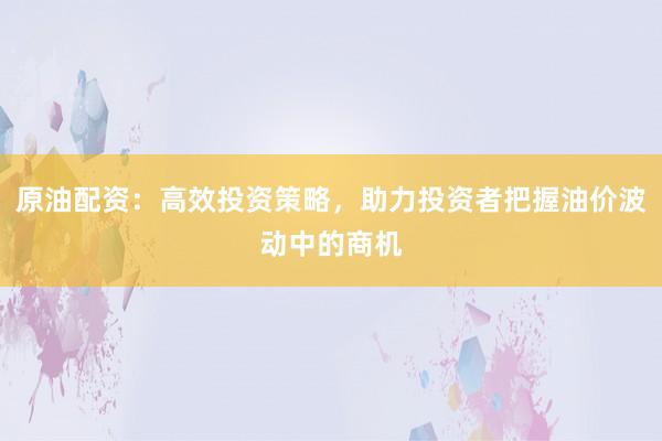原油配资:高效投资策略,助力投资者把握油价波动中的商机