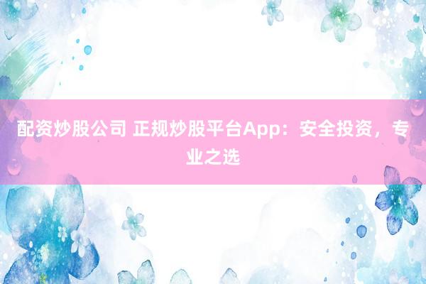 配资炒股公司 正规炒股平台App:安全投资,专业之选
