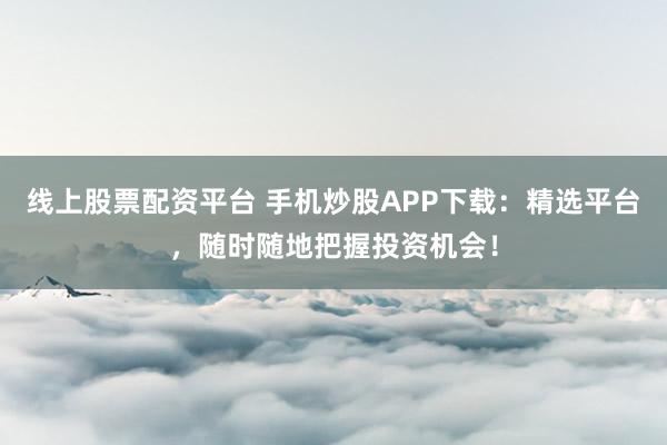 线上股票配资平台 手机炒股APP下载:精选平台,随时随地把握投资机会!