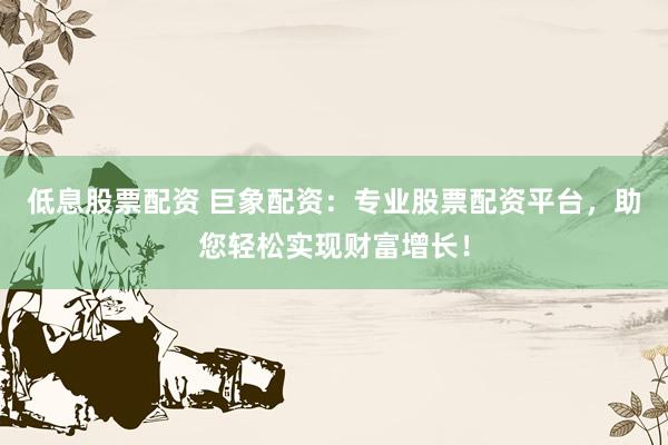 低息股票配资 巨象配资:专业股票配资平台,助您轻松实现财富增长!