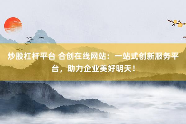 炒股杠杆平台 合创在线网站：一站式创新服务平台，助力企业美好明天！