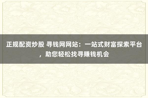 正规配资炒股 寻钱网网站：一站式财富探索平台，助您轻松找寻赚钱机会
