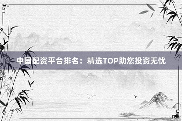 中国配资平台排名：精选TOP助您投资无忧