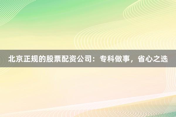 北京正规的股票配资公司：专科做事，省心之选