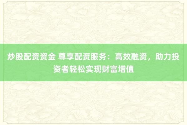 炒股配资资金 尊享配资服务：高效融资，助力投资者轻松实现财富增值