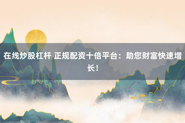 在线炒股杠杆 正规配资十倍平台:助您财富快速增长!