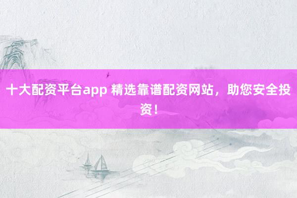 十大配资平台app 精选靠谱配资网站，助您安全投资！