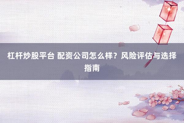杠杆炒股平台 配资公司怎么样？风险评估与选择指南