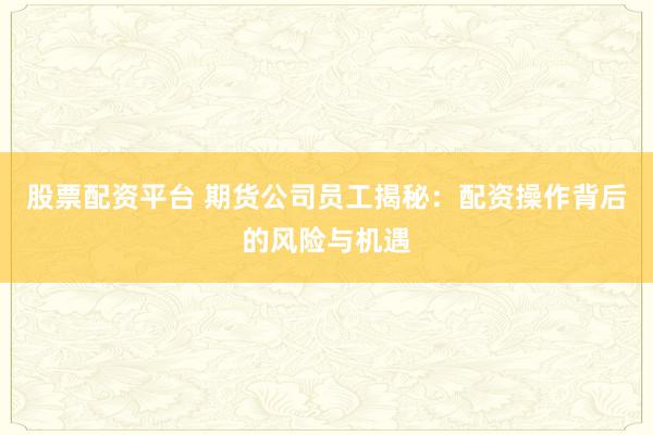 股票配资平台 期货公司员工揭秘:配资操作背后的风险与机遇