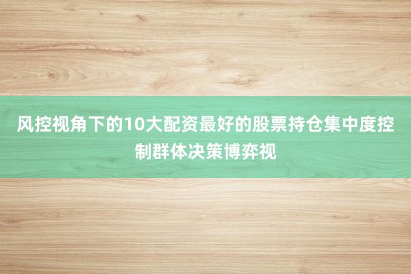风控视角下的10大配资最好的股票持仓集中度控制群体决策博弈视