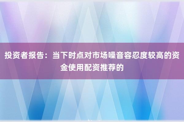 投资者报告：当下时点对市场噪音容忍度较高的资金使用配资推荐的