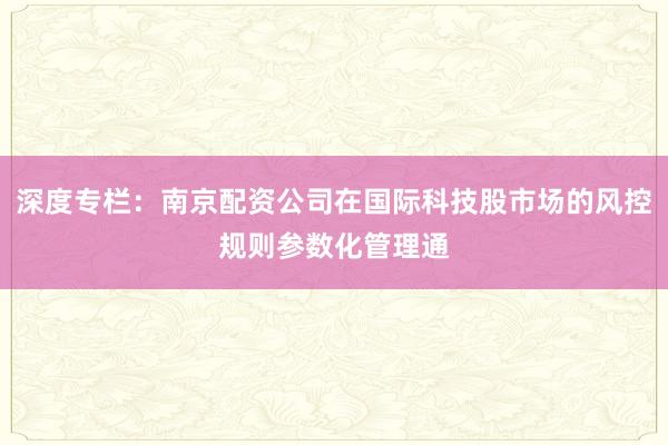 深度专栏:南京配资公司在国际科技股市场的风控规则参数化管理通