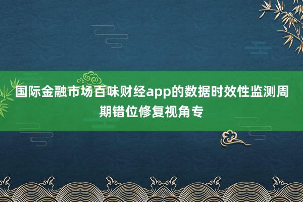国际金融市场百味财经app的数据时效性监测周期错位修复视角专