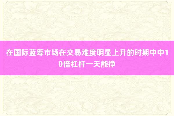 在国际蓝筹市场在交易难度明显上升的时期中中10倍杠杆一天能挣