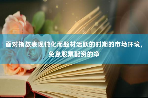 面对指数表现钝化而题材活跃的时期的市场环境，免息股票配资的净