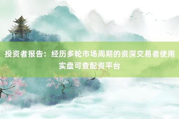 投资者报告：经历多轮市场周期的资深交易者使用实盘可查配资平台