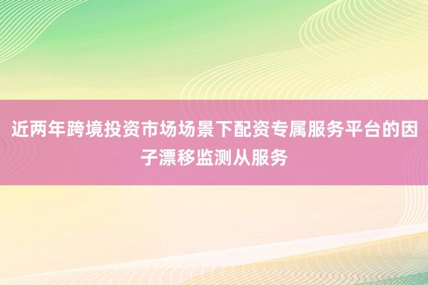 近两年跨境投资市场场景下配资专属服务平台的因子漂移监测从服务