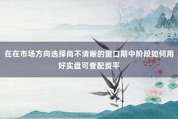 在在市场方向选择尚不清晰的窗口期中阶段如何用好实盘可查配资平