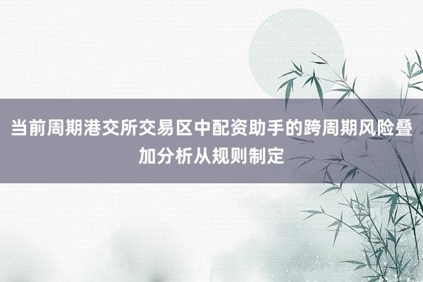 当前周期港交所交易区中配资助手的跨周期风险叠加分析从规则制定