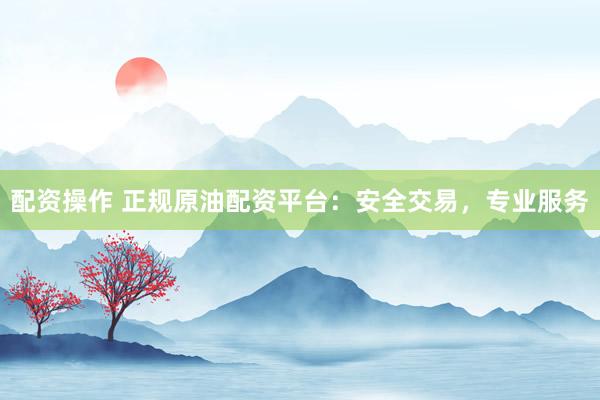 配资操作 正规原油配资平台：安全交易，专业服务