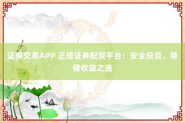 证券交易APP 正规证券配资平台：安全投资，稳健收益之选