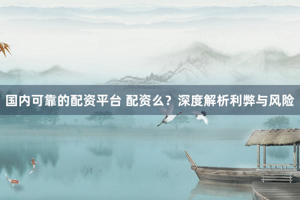 国内可靠的配资平台 配资么？深度解析利弊与风险
