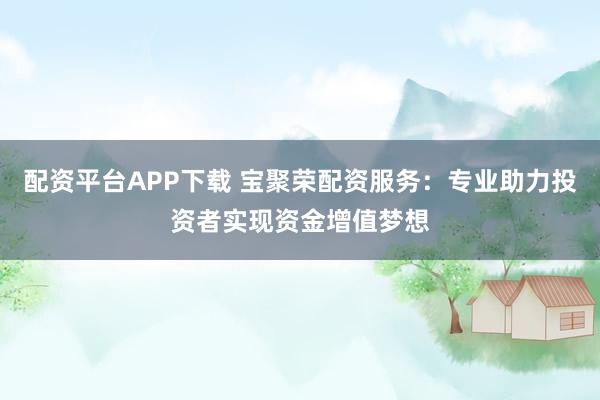 配资平台APP下载 宝聚荣配资服务：专业助力投资者实现资金增值梦想