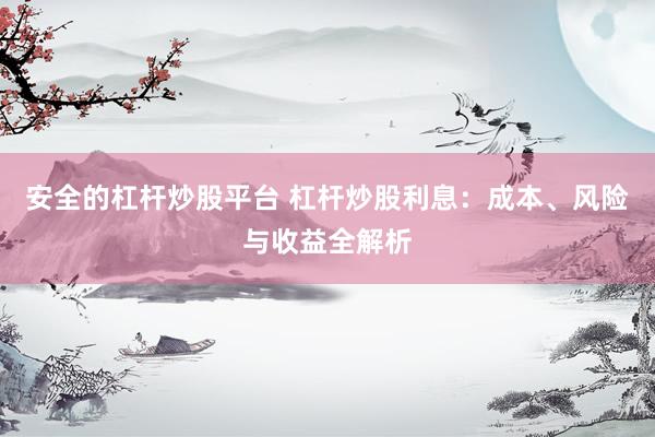 安全的杠杆炒股平台 杠杆炒股利息：成本、风险与收益全解析